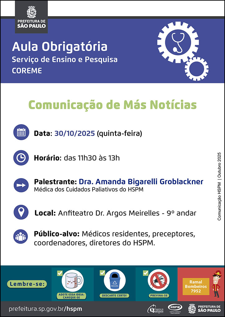 #ParaTodosVerem No cabeçalho:  Logo da Secretaria Municipal da Saúde de São Paulo   Aula Obrigatória | Serviço de Ensino e Pesquisa COREME. Ao lado direito temos a imagem ilustrativa de uma engrenagem e, dentro da engrenagem, um estetoscópio.   Comunicação de Más Notícias  Data: 30/10/2025 (quinta-feira). Ao lado esquerdo temos a imagem ilustrativa de um calendário. Horário: das 11h30 às 13h. Ao lado esquerdo temos a imagem ilustrativa de um relógio. Palestrante: Dra. Amanda Bigarelli Groblackner - Médica dos Cuidados Paliativos do HSPM. Ao lado esquerdo temos a imagem ilustrativa de uma seta indicativa para o nome dos palestrantes. Local: Anfiteatro Dr. Argos Meirelles - 9º andar. Ao lado esquerdo temos a imagem ilustrativa de um pin de localização. Público-alvo: Médicos residentes, preceptores, coordenadores, diretores do HSPM. Ao lado esquerdo temos a imagem ilustrativa de um grupo de pessoas.  Comunicação HSPM | Outubro 2025  No rodapé:  Lembre-se:  