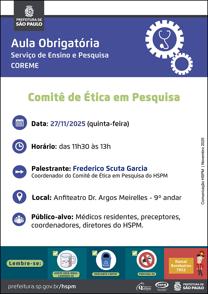 #ParaTodosVerem No cabeçalho:  Logo da Secretaria Municipal da Saúde de São Paulo   Aula Obrigatória | Serviço de Ensino e Pesquisa COREME. Ao lado direito temos a imagem ilustrativa de uma engrenagem e, dentro da engrenagem, um estetoscópio.   Comitê de Ética em Pesquisa  Data: 27/11/2025 (quinta-feira). Ao lado esquerdo temos a imagem ilustrativa de um calendário. Horário: das 11h30 às 13h. Ao lado esquerdo temos a imagem ilustrativa de um relógio. Palestrante: Frederico Scuta Garcia, coordenador do Comitê de Ética em Pesquisa do HSPM. Ao lado esquerdo temos a imagem ilustrativa de uma seta indicativa para o nome dos palestrantes. Local: Anfiteatro Dr. Argos Meirelles - 9º andar. Ao lado esquerdo temos a imagem ilustrativa de um pin de localização. Público-alvo: Médicos residentes, preceptores, coordenadores, diretores do HSPM. Ao lado esquerdo temos a imagem ilustrativa de um grupo de pessoas.  Comunicação HSPM | Novembro 2025  No rodapé:  Lembre-se:  