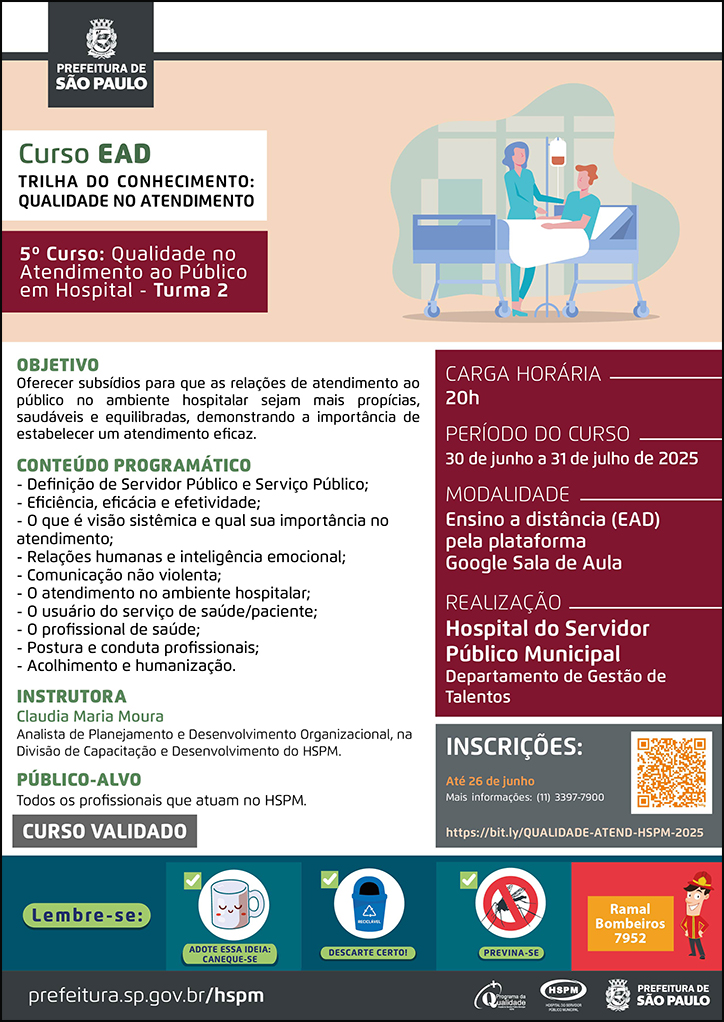 #ParaTodosVerem No cabeçalho: Logo da Secretaria Municipal da Saúde de São Paulo Curso EAD | Trilha do Conhecimento: Qualidade no atendimento: 5º curso: Qualidade no atendimento ao público em hospital - turma 2. Ao lado direito, temos a imagem ilustrativa de um paciente deitado em uma maca hospitalar, recebendo medicaçãona veia. Ao seu lado, em pé, está uma profissional de saúde, atendendo-o. O cartaz tem como cores predominantes o vermelho escuro, o bege e o cinza. Objetivo: Oferecer subsídios para que as relações de atendimento aopúblico no ambiente hospitalar sejam mais propícias, saudáveis e equilibradas, demonstrando a importância de estabelecer um atendimento eficaz. CONTEÚDO PROGRAMÁTICO: - Definição de Servidor Público e Serviço Público; - Eficiência, eficácia e efetividade; - O que é visão sistêmica e qual sua importância no atendimento; - Relações humanas e inteligência emocional; - Comunicação não violenta; - O atendimento no ambiente hospitalar; - O usuário do serviço de saúde/paciente; - O profissional de saúde; - Postura e conduta profissionais; - Acolhimento e humanização. INSTRUTORA: Claudia Maria Moura - Analista de Planejamento e Desenvolvimento Organizacional, na Divisão de Capacitação e Desenvolvimento do HSPM. PÚBLICO-ALVO: Todos os profissionais que atuam no HSPM. CURSO VALIDADO Carga horária: 20h Período do curso: 30 de junho a 31 de julho de 2025 Modalidade: Ensino a distância (EAD) pela plataforma Google Sala de Aula Realização: Hospital do Servidor Público Municipal- Departamento de Gestão de Talentos Inscrições: Até 26 de junho Link: https://bit.ly/QUALIDADE-ATEND-HSPM-2025 Mais informações: ramal 7900 No rodapé: Lembre-se: