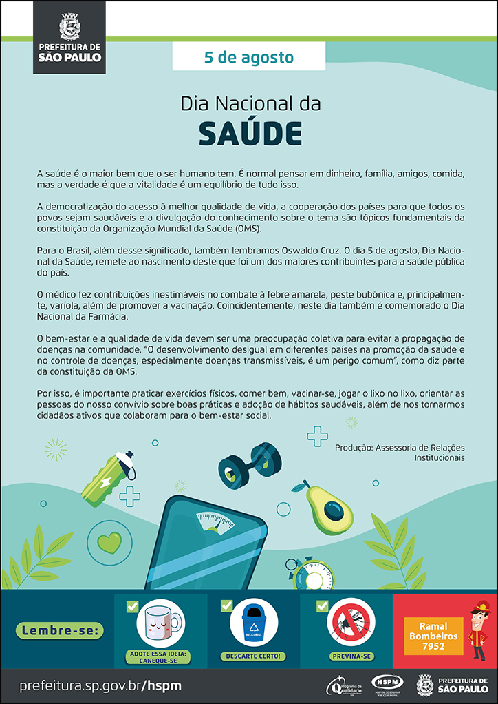#ParaTodosVerem  No cabeçalho:  Logo da Secretaria Municipal da Saúde de São Paulo   5 de agosto Dia Nacional da Saúde  A saúde é o maior bem que o ser humano tem. É normal pensar em dinheiro, família, amigos, comida, mas a verdade é que a vitalidade é um equilíbrio de tudo isso. A democratização do acesso à melhor qualidade de vida, a cooperação dos países para que todos os povos sejam saudáveis e a divulgação do conhecimento sobre o tema são tópicos fundamentais da constituição da Organização Mundial da Saúde (OMS). Para o Brasil, além desse significado, também lembramos Oswaldo Cruz. O dia 5 de agosto, Dia Nacional da Saúde, remete ao nascimento deste que foi um dos maiores contribuintes para a saúde pública do país. O médico fez contribuições inestimáveis no combate à febre amarela, peste bubônica e, principalmente, varíola, além de promover a vacinação. Coincidentemente, neste dia também é comemorado o Dia Nacional da Farmácia. O bem-estar e a qualidade de vida devem ser uma preocupação coletiva para evitar a propagação de doenças na comunidade. “O desenvolvimento desigual em diferentes países na promoção da saúde e no controle de doenças, especialmente doenças transmissíveis, é um perigo comum”, como diz parte da constituição da OMS. Por isso, é importante praticar exercícios físicos, comer bem, vacinar-se, jogar o lixo no lixo, orientar as pessoas do nosso convívio sobre boas práticas e adoção de hábitos saudáveis, além de nos tornarmos cidadãos ativos que colaboram para o bem-estar social.  Produção: Assessoria de Relações Institucionais Abaixo, temos a imagem ilustrativa de ícones como garrafa de água, balança, fruta (abacate), despertador. O cartaz tem o verde como cor predominante.   No rodapé:  Lembre-se:  