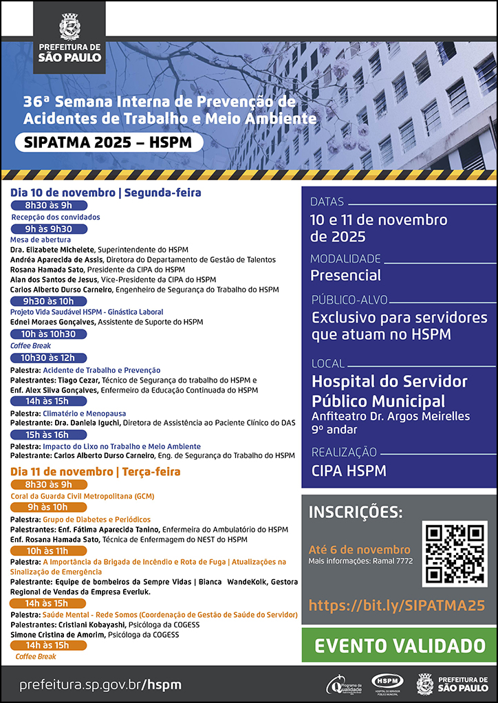 #ParaTodosVerem   No cabeçalho:  Logo da Prefeitura Municipal de São Paulo  36ª Semana Interna de Prevenção de Acidentes de Trabalho e Meio Ambiente | SIPATMA 2025 - HSPM Ao fundo, temos a imagem ilustrativa do fachada do HSPM.  Dia 10 de novembro | Segunda-feira 8h30 às 9h Recepção dos convidados 9h às 9h30 Mesa de abertura Dra. Elizabete Michelete, Superintendente do HSPM Andréa Aparecida de Assis, Diretora do Departamento de Gestão de Talentos Rosana Hamada Sato, Presidente da CIPA do HSPM Alan dos Santos de Jesus, Vice-Presidente da CIPA do HSPM Carlos Alberto Durso Carneiro, Engenheiro de Segurança do Trabalho do HSPM  9h30 às 10h Projeto Vida Saudável HSPM - Ginástica Laboral Ednei Moraes Gonçalves, Assistente de Suporte do HSPM   10h às 10h30 Coee Break  10h30 às 12h Palestra: Acidente de Trabalho e Prevenção Palestrantes: Tiago Cezar, Técnico de Segurança do trabalho do HSPM e Enf. Alex Silva Gonçalves, Enfermeiro da Educação Continuada do HSPM  14h às 15h Palestra: Climatério e Menopausa Palestrante: Dra. Daniela Iguchi, Diretora de Assistência ao Paciente Clínico do DAS  15h às 16h Palestra: Impacto do Lixo no Trabalho e Meio Ambiente Palestrante: Carlos Alberto Durso Carneiro, Eng. de Segurança do Trabalho do HSPM   Dia 11 de novembro | Terça-feira  8h30 às 9h Coral da Guarda Civil Metropolitana (GCM)  9h às 10h Palestra: Grupo de Diabetes e Periódicos Palestrantes: Enf. Fátima Aparecida Tanino, Enfermeira do Ambulatório do HSPM Enf. Rosana Hamada Sato, Técnica de Enfermagem do NEST do HSPM  10h às 11h Palestra: A Importância da Brigada de Incêndio e Rota de Fuga | Atualizações na Sinalização de Emergência Palestrante: Equipe de bombeiros da Sempre Vidas | Bianca  WandeKolk, Gestora Regional de Vendas da Empresa Everluk.  14h às 15h Palestra: Saúde Mental - Rede Somos (Coordenação de Gestão de Saúde do Servidor) Palestrantes: Cristiani Kobayashi, Psicóloga da COGESS Simone Cristina de Amorim, Psicóloga da COGESS  15h às 15h20  Coffee Break  Datas: 10 e 11 de novembro de 2025 Modalidade: Presencial Público-alvo: Exclusivo para servidores que atuam no HSPM Local: Hospital do Servidor Público Municipal - Anfiteatro Dr. Argos Meirelles - 9º andar Realização: CIPA HSPM. Apoio: Dep. de Gestão de Talentos (DGT)  Inscrições: https://bit.ly/SIPATMA25 até 6 de novembro. Mais informações: ramal 7772 Evento Validado   No rodapé:  prefeitura.sp.gov.br/hspm. Logos do Programa de Qualidade, do Hospital do Servidor Público Municipal (HSPM) e da Prefeitura Municipal de São Paulo.
