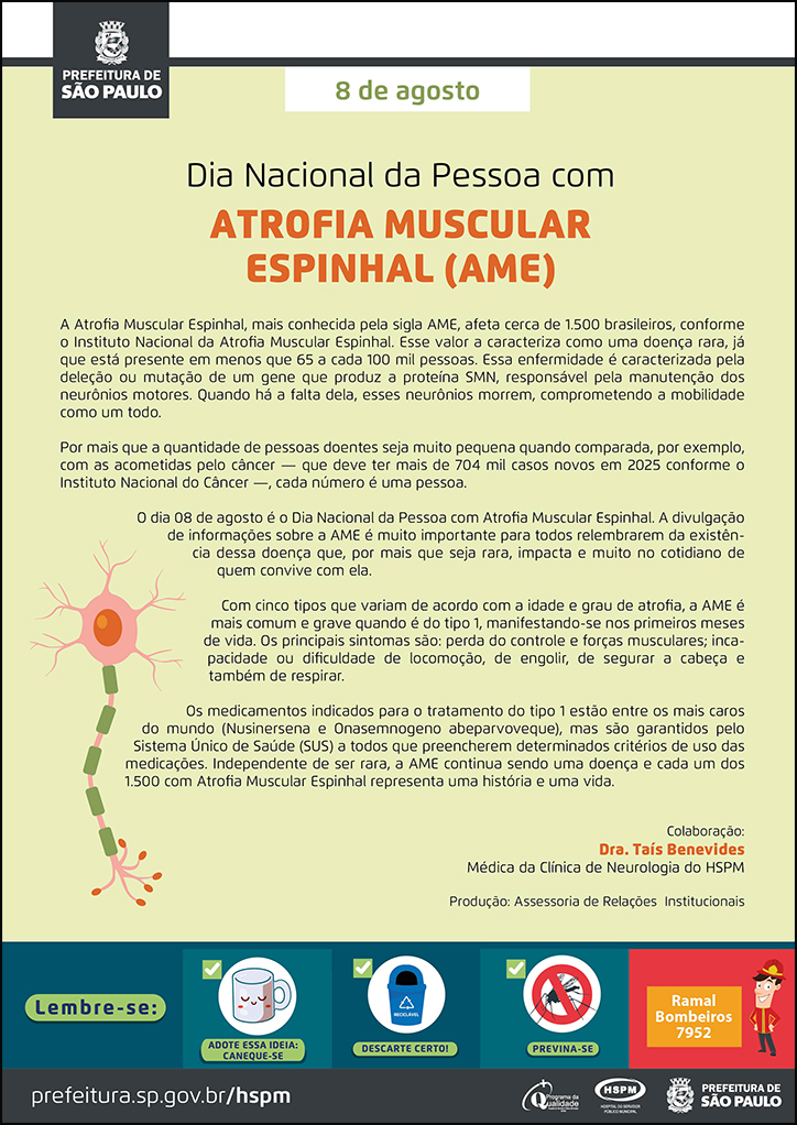 #ParaTodosVerem No cabeçalho: Logo da Secretaria Municipal da Saúde de São Paulo 8 de agosto Dia Nacional da Pessoa com ATROFIA MUSCULAR ESPINHAL (AME) A Atrofia Muscular Espinhal, mais conhecida pela sigla AME, afeta cerca de 1.500 brasileiros, conforme o Instituto Nacional da Atrofia Muscular Espinhal. Esse valor a caracteriza como uma doença rara, já que está presente em menos que 65 a cada 100 mil pessoas. Essa enfermidade é caracterizada pela deleção ou mutação de um gene que produz a proteína SMN, responsável pela manutenção dos neurônios motores. Quando há a falta dela, esses neurônios morrem, comprometendo a mobilidade como um todo. Por mais que a quantidade de pessoas doentes seja muito pequena quando comparada, por exemplo, com as acometidas pelo câncer — que deve ter mais de 704 mil casos novos em 2025 conforme o Instituto Nacional do Câncer —, cada número é uma pessoa. O dia 08 de agosto é o Dia Nacional da Pessoa com Atrofia Muscular Espinhal. A divulgação de informações sobre a AME é muito importante para todos relembrarem da existência dessa doença que, por mais que seja rara, impacta e muito no cotidiano de quem convive com ela. Com cinco tipos que variam de acordo com a idade e grau de atrofia, a AME é mais comum e grave quando é do tipo 1, manifestando-se nos primeiros meses de vida. Os principais sintomas são: perda do controle e forças musculares; incapacidade ou dificuldade de locomoção, de engolir, de segurar a cabeça e também de respirar. Os medicamentos indicados para o tratamento do tipo 1 estão entre os mais caros do mundo (Nusinersena e Onasemnogeno abeparvoveque), mas são garantidos pelo Sistema Único de Saúde (SUS) a todos que preencherem determinados critérios de uso das medicações. Independente de ser rara, a AME continua sendo uma doença e cada um dos 1.500 com Atrofia Muscular Espinhal representa uma história e uma vida. Colaboração: Dra. Taís Benevides - Médica da Clínica de Neurologia do HSPM. Produção: Assessoria de Relações Institucionais Abaixo, à esquerda, temos a imagem ilustrativa de uma medual espinhal. O cartaz tem o amarelo como cor predominante. No rodapé: Lembre-se:
