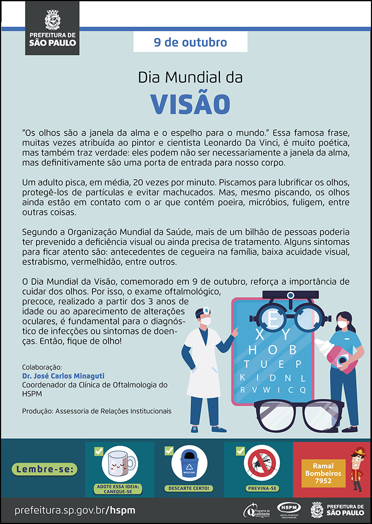 #ParaTodosVerem  No cabeçalho:  Logo da Prefeitura de São Paulo  9 de outubro Dia Mundial da Visão  “Os olhos são a janela da alma e o espelho para o mundo.” Essa famosa frase, muitas vezes atribuída ao pintor e cientista Leonardo Da Vinci, é muito poética, mas também traz verdade: eles podem não ser necessariamente a janela da alma, mas definitivamente são uma porta de entrada para nosso corpo. Um adulto pisca, em média, 20 vezes por minuto. Piscamos para lubrificar os olhos, protegê-los de partículas e evitar machucados. Mas, mesmo piscando, os olhos ainda estão em contato com o ar que contém poeira, micróbios, fuligem, entre outras coisas. Segundo a Organização Mundial da Saúde, mais de um bilhão de pessoas poderia ter prevenido a deficiência visual ou ainda precisa de tratamento. Alguns sintomas para ficar atento são: antecedentes de cegueira na família, baixa acuidade visual, estrabismo, vermelhidão, entre outros. O Dia Mundial da Visão, comemorado em 9 de outubro, reforça a importância decuidar dos olhos. Por isso, o exame oftalmológico, precoce, realizado a partir dos 3 anos de idade ou ao aparecimento de alterações oculares, é fundamental para o diagnóstico de infecções ou sintomas de doenças. Então, fique de olho!  Colaboração: Dr. José Carlos Minaguti - Coordenador da Clínica de Oftalmologia do HSPM Produção: Assessoria de Relações Institucionais  Ao final do texto, do lado direito, temos a imagem ilustrativa de um médico e uma assistente empé, mostrando uma tabela de Snellen. A assistente segura um colírio em mãos, em tamanho grande. Há uma imagem de um binóculos e de um óculos.  No rodapé:  Lembre-se:  