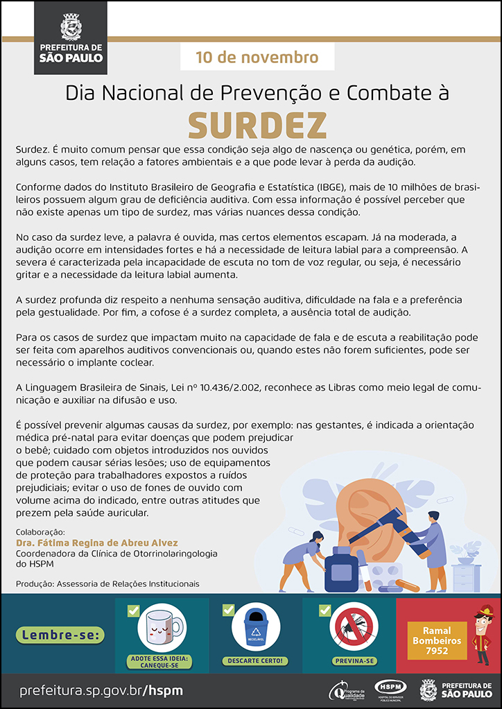 #ParaTodosVerem  No cabeçalho:  Logo da Prefeitura de São Paulo  10 de novembro Dia Nacional de Prevenção e Combate à Surdez  Surdez. É muito comum pensar que essa condição seja algo de nascença ou genética, porém, em alguns casos, tem relação a fatores ambientais e a que pode levar à perda da audição. Conforme dados do Instituto Brasileiro de Geografia e Estatística (IBGE), mais de 10 milhões de brasileiros possuem algum grau de deficiência auditiva. Com essa informação é possível perceber que não existe apenas um tipo de surdez, mas várias nuances dessa condição. No caso da surdez leve, a palavra é ouvida, mas certos elementos escapam. Já na moderada, a audição ocorre em intensidades fortes e há a necessidade de leitura labial para a compreensão. A severa é caracterizada pela incapacidade de escuta no tom de voz regular, ou seja, é necessário gritar e a necessidade da leitura labial aumenta.  A surdez profunda diz respeito a nenhuma sensação auditiva, dificuldade na fala e a preferência pela gestualidade. Por fim, a cofose é a surdez completa, a ausência total de audição. Para os casos de surdez que impactam muito na capacidade de fala e de escuta a reabilitação pode ser feita com aparelhos auditivos convencionais ou, quando estes não forem suficientes, pode ser necessário o implante coclear. A Linguagem Brasileira de Sinais, Lei nº 10.436/2.002, reconhece as Libras como meio legal de comunicação e auxiliar na difusão e uso. É possível prevenir algumas causas da surdez, por exemplo: nas gestantes, é indicada a orientação médica pré-natal para evitar doenças que podem prejudicar o bebê; cuidado com objetos introduzidos nos ouvidos que podem causar sérias lesões; uso de equipamentos de proteção para trabalhadores expostos a ruídos prejudiciais; evitar o uso de fones de ouvido com volume acima do indicado, entre outras atitudes que prezem pela saúde auricular.  Colaboração: Dra. Fátima Regina de Abreu Alvez - Coordenadora da Clínica de Otorrinolaringologia do HSPM Produção: Assessoria de Relações Institucionais  Ao final do texto, do lado direito, temos a imagem ilustrativa de um grande ouvido sendo examinado por um médico, com o uso de um otoscópio. Ao lado esquerdo, temos a imagem ilustrativa de uma assistente, transportante um frasco grande de medicamento.   No rodapé:  Lembre-se:  