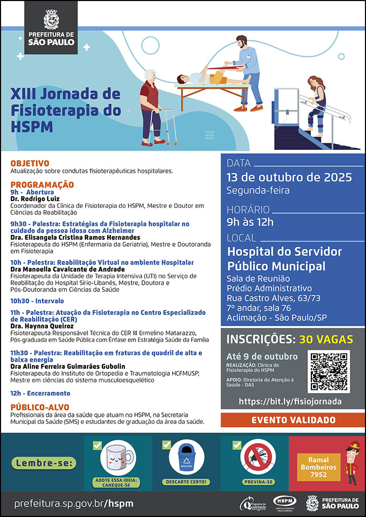 #ParaTodosVerem   No cabeçalho:  Logo da Secretaria Municipal da Saúde de São Paulo  XIII Jornada de Fisioterapia do HSPM. Ao lado do título temos a imagem ilustrativa de um pacientes  realizando atividades de mobilidade em Fisioterapia. Objetivo: Atualização sobre condutas fisioterapêuticas hospitalares  PROGRAMAÇÃO 9h - Abertura Dr. Rodrigo Luiz Coordenador da Clínica de Fisioterapia do HSPM, Mestre e Doutor em Ciências da Reabilitação 9h30 - Palestra: Estratégias da Fisioterapia hospitalar no cuidado da pessoa idosa com Alzheimer Dra. Elisangela Cristina Ramos Hernandes Fisioterapeuta do HSPM (Enfermaria da Geriatria), Mestre e Doutoranda em Fisioterapia 10h - Palestra: Reabilitação Virtual no ambiente Hospitalar Dra Manoella Cavalcante de Andrade Fisioterapeuta da Unidade de Terapia Intensiva (UTI) no Serviço de Reabilitação do Hospital Sírio-Libanês, Mestre, Doutora e Pós-Doutoranda em Ciências da Saúde 10h30 - Intervalo 11h - Palestra: Atuação da Fisioterapia no Centro Especializado de Reabilitação (CER) Dra. Haynna Queiroz Fisioterapeuta Responsável Técnica do CER III Ermelino Matarazzo, Pós-graduada em Saúde Pública com Ênfase em Estratégia Saúde da Família 11h30 - Palestra: Reabilitação em fraturas de quadril de alta e baixa energia Dra Aline Ferreira Guimarães Gubolin Fisioterapeuta do Instituto de Ortopedia e Traumatologia HCFMUSP, Mestre em ciências do sistema musculoesquelético 12h - Encerramento PÚBLICO-ALVO - Profissionais da área da saúde que atuam no HSPM, na Secretaria Municipal da Saúde (SMS) e estudantes de graduação da área da saúde.  DATA: segunda-feira, 13 de outubro de 2025 HORÁRIO: 9h à 12h LOCAL: Hospital do Servidor Público Municipal - Sala de Reunião Prédio Administrativo Rua Castro Alves, 63/73 7º andar, sala 76 Aclimação - São Paulo/SP INSCRIÇÕES: 30 vagas https://bit.ly/fisiojornada REALIZAÇÃO: Clínica de Fisioterapia do HSPM APOIO: Diretoria de Atenção à Saúde - DAS Evento Validado  No rodapé:  Lembre-se:  