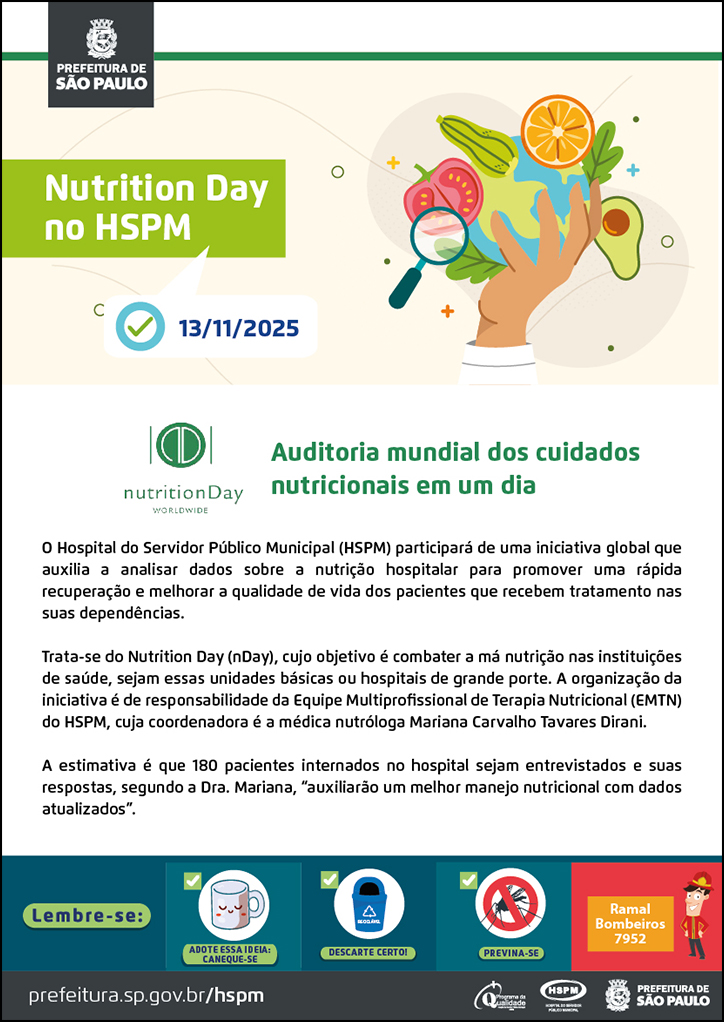 #ParaTodosVerem No cabeçalho: Logo da Prefeitura de São Paulo Nutrition Day no HSPM Abaixo, temos a imagem ilustrativa de um ícone de tarefa e a data 13/11/2025 ao lado. Ao lado do título, temos a imagem ilustrativa de uma mão segurando um globo terrestre e, ao redor da imagem, ícones de frutas legumes e uma lupa. Auditoria mundial dos cuidados nutricionais em um dia. À esquerda, temos o logotipo do Nutrition Day. O Hospital do Servidor Público Municipal (HSPM) participará de uma iniciativa global que auxilia a analisar dados sobre a nutrição hospitalar para promover uma rápida recuperação e melhorar a qualidade de vida dos pacientes que recebem tratamento nas suas dependências. Trata-se do Nutrition Day (nDay), cujo objetivo é combater a má nutrição nas instituições de saúde, sejam essas unidades básicas ou hospitais de grande porte. A organização da iniciativa é de responsabilidade da Equipe Multiprofissional de Terapia Nutricional (EMTN) do HSPM, cuja coordenadora é a médica nutróloga Mariana Carvalho Tavares Dirani. A estimativa é que 180 pacientes internados no hospital sejam entrevistados e suas respostas, segundo a Dra. Mariana, “auxiliarão um melhor manejo nutricional com dados atualizados”. No rodapé: Lembre-se: