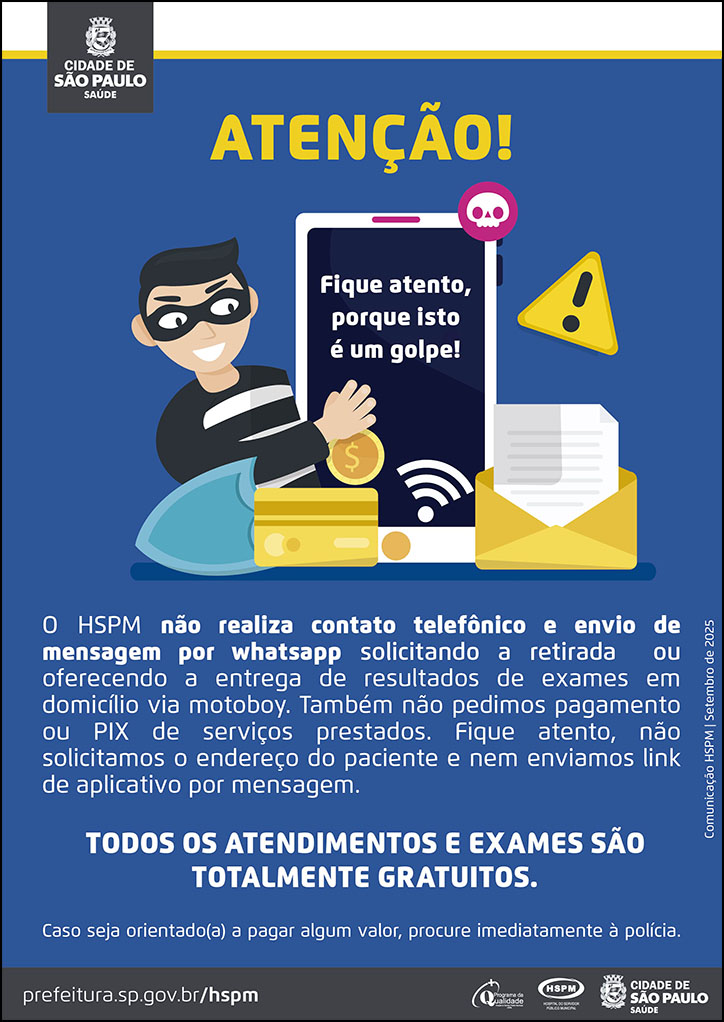 #ParaTodosVerem   No cabeçalho:  Logo da Secretaria Municipal da Saúde de São Paulo  Atenção!  Abaixo temos a imagem ilustrativa de um ladrão sorrindo, segurando e olhando para a tela de um celular, na qual aparece os dizeres: " Fique atento, porque isto é um golpe! Ao redor da imagem há ícones soltos, como cartão magnético, sinal de alerta, carta, cifras de dinheiro.  O HSPM não realiza contato telefônico e envio de mensagem por whatsapp solicitando a retirada ou oferecendo a entrega de resultados de exames em domicílio via motoboy. Também não pedimos pagamento ou PIX de serviços prestados. Fique atento, não solicitamos o endereço do paciente e nem enviamos link de aplicativo por mensagem.  TODOS OS ATENDIMENTOS E EXAMES SÃO TOTALMENTE GRATUITOS. Caso seja orientado(a) a pagar algum valor, procure imediatamente à polícia. Comunicação HSPM | Setembro de 2025. No rodapé:   prefeitura.sp.gov.br/hspm. Logos do Programa de Qualidade, do Hospital do Servidor Público Municipal (HSPM) e da Secretaria Municipal da Saúde (SMS) de São Paulo.
